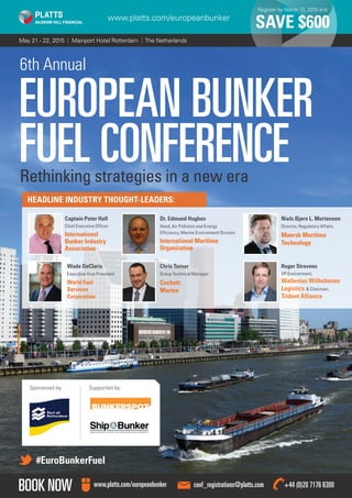 May 21 - 22, 2015 | Mainport Hotel Rotterdam | The Netherlands
Register by March 13, 2015 and
SAVE $600www.platts.com/europeanbunker
BOOK NOW conf_registrations@platts.comwww.platts.com/europeanbunker +44 (0)20 7176 6300
6th Annual
EUROPEAN BUNKER
FUEL CONFERENCERethinking strategies in a new era
#EuroBunkerFuel
HEADLINE INDUSTRY THOUGHT-LEADERS:
Captain Peter Hall
Chief Executive Officer
International
Bunker Industry
Association
Dr. Edmund Hughes
Head, Air Pollution and Energy
Efficiency, Marine Environment Division
International Maritime
Organization
Niels Bjørn L. Mortensen
Director, Regulatory Affairs
Maersk Maritime
Technology
Wade DeClaris
Executive Vice President
World Fuel
Services
Corporation
Chris Turner
Group Technical Manager
Cockett
Marine
Roger Strevens
VP Environment,
Wallenius Wilhelmsen
Logistics  Chairman,
Trident Alliance
Sponsored by: Supported by:
 