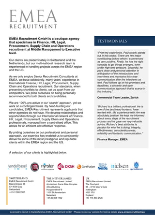 EMEA Recruitment GmbH is a boutique agency
that specialises in Finance, HR, Legal,
Procurement, Supply Chain and Operations
recruitment at Middle Management to Executive
level.
Our clients are predominately in Switzerland and the
Netherlands, but our multi-national research team is
experienced in handling projects across the EMEA region
and the US.
As we only employ Senior Recruitment Consultants at
EMEA, we have collectively, many years’ experience in
International Finance, HR, Legal, Procurement, Supply
Chain and Operations recruitment. Our standards, when
presenting shortlists to clients, set us apart from our
competitors. We pride ourselves on being personally
recommended to both clients and candidates.
We are 100% pro-active in our ‘search’ approach, yet we
work on a contingent basis. By head-hunting our
candidates, EMEA Recruitment represents applicants that
other agencies do not have. We develop relationships and
opportunities through our International network of Finance,
HR, Legal, Procurement, Supply Chain and Operations
professionals, managed from a centralised office. This
allows for an efficient and effective response.
By priding ourselves on our professional and personal
approach, our expertise has enabled us to consistently
deliver to some of the most prestigious and reputable
clients within the EMEA region and the US.
A selection of our clients is highlighted below.
“From my experience, Paul clearly stands
out in this sector. There are two major
contributing factors which I experienced
as very positive. Firstly, he has the right
contacts to get things arranged, even
under high time pressure. Secondly, he
pays close and personal attention in
anticipation of the introductions and
interviews and maintains this close
communication after the interviews as
well. Paul follows up on his promises and
deadlines, a sincerity and open
communication approach that is scarce in
this industry.”
Commercial Team Leader, Zurich
“Richard is a brilliant professional. He is
one of the best head-hunters I have
worked with. My experience with him was
absolutely positive. He kept me informed
about every stage of the recruitment
process and he gave me very valuable
advice. Richard’s best attributes is
passion for what he is doing, integrity,
effectiveness, conscientiousness,
reliability and fantastic communication.”
Finance Manager, EMEA
Licensed to recruit in Switzerland as EMEA Recruitment GmbH : Please review our website for licence details www.emearecruitment.eu
SWITZERLAND
EMEA Recruitment GmbH
Baarerstrasse 38
CH-6300 Zug
Switzerland
+41 41 508 7007
THE NETHERLANDS
EMEA Recruitment Limited
Amsterdam Arena Atlas Complex
Africa Building
Hoogoorddreef 9
1101 BA Amsterdam
Nederland
+31 20 808 1102
UK
EMEA Recruitment Limited
The Courtyard
35 – 37 St Mary’s Gate
Nottingham
NG1 1PU
England
+44 115 860 2126
TESTIMONIALS
 