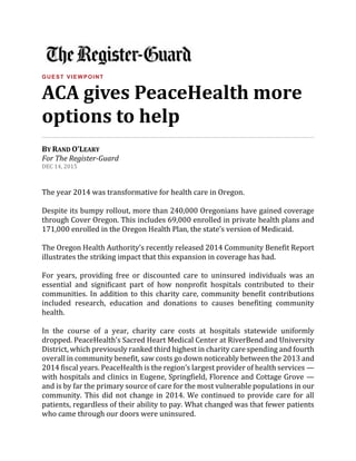 GUEST VIEWPOINT
ACA gives PeaceHealth more
options to help
BY RAND O’LEARY
For The Register-Guard
DEC 14, 2015
The year 2014 was transformative for health care in Oregon.
Despite its bumpy rollout, more than 240,000 Oregonians have gained coverage
through Cover Oregon. This includes 69,000 enrolled in private health plans and
171,000 enrolled in the Oregon Health Plan, the state’s version of Medicaid.
The Oregon Health Authority’s recently released 2014 Community Benefit Report
illustrates the striking impact that this expansion in coverage has had.
For years, providing free or discounted care to uninsured individuals was an
essential and significant part of how nonprofit hospitals contributed to their
communities. In addition to this charity care, community benefit contributions
included research, education and donations to causes benefiting community
health.
In the course of a year, charity care costs at hospitals statewide uniformly
dropped. PeaceHealth’s Sacred Heart Medical Center at RiverBend and University
District, which previously ranked third highest in charity care spending and fourth
overall in community benefit, saw costs go down noticeably between the 2013 and
2014 fiscal years. PeaceHealth is the region’s largest provider of health services —
with hospitals and clinics in Eugene, Springfield, Florence and Cottage Grove —
and is by far the primary source of care for the most vulnerable populations in our
community. This did not change in 2014. We continued to provide care for all
patients, regardless of their ability to pay. What changed was that fewer patients
who came through our doors were uninsured.
 