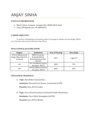 ANJAY SINHA
CONTACT INFORMATION:
 Bihari Colony, Anuppur, Anuppur Dist. 484224 (M.P),India
 anjay.1991@gmail.com, +91-9424702731
CAREER OBJECTIVE:
To work in a stimulating environment where I can apply & enhance my knowledge, skill to
serve the firm and society to the best of my efforts.
EDUCATIONAL QUALIFICATION:
Degree Institution Year of Passing Percentage
B.Tech [Mechanical
Engg. (Specialized in
nuclear)]
SRM University,
Kattankulathur,
Kancheepuram Dist.
603 203
2013 Cgpa 6.9
12th
H.S. Excellence School,
Anuppur, (M.P.)
2009 73%
10th
H.S.Excellence School,
Anuppur, (M.P.)
2007 80%
INDUSTRIAL TRAININGS:
1. Topic: Plant Boiler Characteristics
Institution: Thermal Power Station, Amarkantak (ATPS)
Duration: June, 2011 (2 weeks)
2. Topic: Power Plant Procedures and Systems, Boiler Maintenance
Institution: Power Mech, Birsinghpur (SGTPS)
Duration: June, 2012 (1 Month)
 
