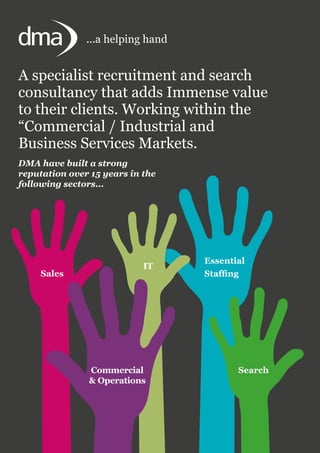 Search
Sales
Commercial
& Operations
IT
Essential
Staffing
A specialist recruitment and search
consultancy that adds Immense value
to their clients. Working within the
“Commercial / Industrial and
Business Services Markets.
DMA have built a strong
reputation over 15 years in the
following sectors...
...a helping hand
 
