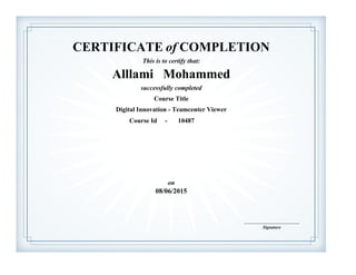 CERTIFICATE of COMPLETION
successfully completed
Alllami Mohammed
This is to certify that:
Digital Innovation - Teamcenter Viewer
Course Title
08/06/2015
on
Course Id - 10487
Signature
____________________________
MOHAMMED AL-LLAMI
 
