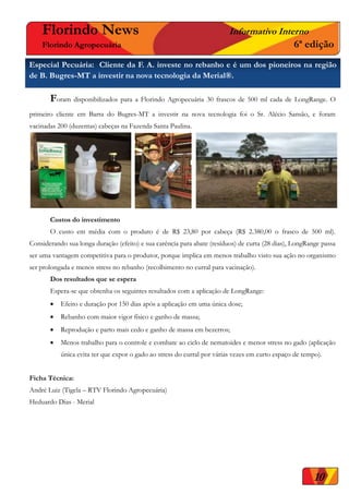 Florindo News Informativo Interno
Florindo Agropecuária 6ª edição
Foram disponibilizados para a Florindo Agropecuária 30 frascos de 500 ml cada de LongRange. O
primeiro cliente em Barra do Bugres-MT a investir na nova tecnologia foi o Sr. Alécio Sansão, e foram
vacinadas 200 (duzentas) cabeças na Fazenda Santa Paulina.
Custos do investimento
O custo em média com o produto é de R$ 23,80 por cabeça (R$ 2.380,00 o frasco de 500 ml).
Considerando sua longa duração (efeito) e sua carência para abate (resíduos) de curta (28 dias), LongRange passa
ser uma vantagem competitiva para o produtor, porque implica em menos trabalho visto sua ação no organismo
ser prolongada e menos stress no rebanho (recolhimento no curral para vacinação).
Dos resultados que se espera
Espera-se que obtenha os seguintes resultados com a aplicação de LongRange:
 Efeito e duração por 150 dias após a aplicação em uma única dose;
 Rebanho com maior vigor físico e ganho de massa;
 Reprodução e parto mais cedo e ganho de massa em bezerros;
 Menos trabalho para o controle e combate ao ciclo de nematoides e menor stress no gado (aplicação
única evita ter que expor o gado ao stress do curral por várias vezes em curto espaço de tempo).
Ficha Técnica:
André Luiz (Tigela – RTV Florindo Agropecuária)
Heduardo Dias - Merial
Especial Pecuária: Cliente da F. A. investe no rebanho e é um dos pioneiros na região
de B. Bugres-MT a investir na nova tecnologia da Merial®.
10
 