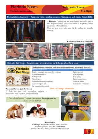 00Especial moda country: Faça uma visita e confira nossas novidades para as festas de Rodeio 2016.
Florindo News Informativo Interno
Florindo Agropecuária 6ª edição
Florindo Pet Shop – Conceito em atendimento na linha pet, banho e tosa.
Na Florindo você também pode contar com produtos e serviços na linha pet.
Principais Produtos Serviços:
Rações para cães, gatos, cavalos e pássaro Banho a seco;
Vacinas antirrábica Tosa higiênica;
Carrapaticida Tosa geral;
Vermífugos Banho terapêutico;
Sementes diversas (hortaliças) Corte de unhas;
Acessórios para pet Consultório veterinário
Sal para nutrição animal
Busca e Entrega a domicilioAcompanhe nos pelo facebook!
A Loja pet esta com novidades, aquários e
assessórios para aquários, visite nossa loja!
11
Florindo Pet
Endereço: Avenida Rio Branco, bairro Maracanã.
Telefone: 065 3361 3979 ou Vendedores:
Ismael – 065 9612 3801 / Joamilson – 065 9992-0753
Para mês de junho a Florindo Lançou uma Super promoção:
Banho e Tosa R$ 60,00
A Florindo Country trás aos seus clientes novidades para o
mês de junho com a coleção de calças da Buphallos, botas
da Jácomo e Vimar Boots.
Vista se bem com tudo que há de melhor do mundo
country.
Acompanhe nos pelo facebook!
 