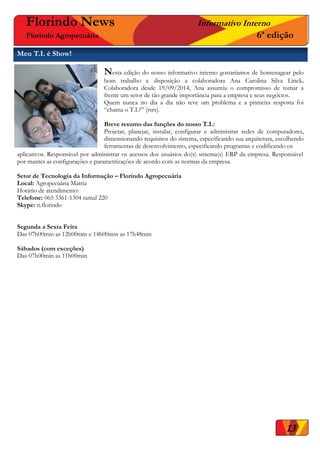 aplicativos. Responsável por administrar os acessos dos usuários do(s) sistema(s) ERP da empresa. Responsável
por manter as configurações e parametrizações de acordo com as normas da empresa.
Setor de Tecnologia da Informação – Florindo Agropecuária
Local: Agropecuária Matriz
Horário de atendimento:
Telefone: 065 3361-1304 ramal 220
Skype: ti.florindo
Segunda a Sexta Feira
Das 07h00min as 12h00min e 14h00min as 17h48min
Sábados (com exceções)
Das 07h00min as 11h00min
13
Meu T.I. é Show!
Florindo News Informativo Interno
Florindo Agropecuária 6ª edição
Nesta edição do nosso informativo interno gostaríamos de homenagear pelo
bom trabalho e disposição a colaboradora Ana Carolina Silva Linck.
Colaboradora desde 19/09/2014, Ana assumiu o compromisso de tomar a
frente um setor de tão grande importância para a empresa e seus negócios.
Quem nunca no dia a dia não teve um problema e a primeira resposta foi
“chama o T.I.?” (rsrs).
Breve resumo das funções do nosso T.I.:
Projetar, planejar, instalar, configurar e administrar redes de computadores,
dimensionando requisitos do sistema, especificando sua arquitetura, escolhendo
ferramentas de desenvolvimento, especificando programas e codificando os
 