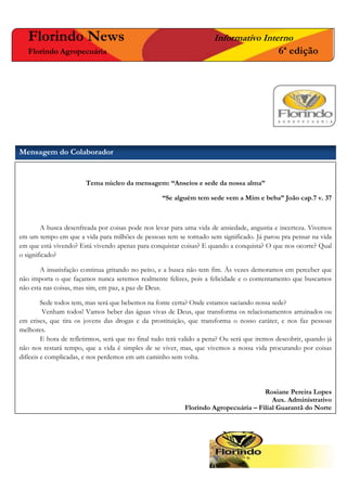 Tema núcleo da mensagem: “Anseios e sede da nossa alma”
“Se alguém tem sede vem a Mim e beba” João cap.7 v. 37
A busca desenfreada por coisas pode nos levar para uma vida de ansiedade, angustia e incerteza. Vivemos
em um tempo em que a vida para milhões de pessoas tem se tornado sem significado. Já parou pra pensar na vida
em que está vivendo? Está vivendo apenas para conquistar coisas? E quando a conquista? O que nos ocorre? Qual
o significado?
A insatisfação continua gritando no peito, e a busca não tem fim. Às vezes demoramos em perceber que
não importa o que façamos nunca seremos realmente felizes, pois a felicidade e o contentamento que buscamos
não esta nas coisas, mas sim, em paz, a paz de Deus.
Sede todos tem, mas será que bebemos na fonte certa? Onde estamos saciando nossa sede?
Venham todos! Vamos beber das águas vivas de Deus, que transforma os relacionamentos arruinados ou
em crises, que tira os jovens das drogas e da prostituição, que transforma o nosso caráter, e nos faz pessoas
melhores.
E hora de refletirmos, será que no final tudo terá valido a pena? Ou será que iremos descobrir, quando já
não nos restará tempo, que a vida é simples de se viver, mas, que vivemos a nossa vida procurando por coisas
difíceis e complicadas, e nos perdemos em um caminho sem volta.
Rosiane Pereira Lopes
Aux. Administrativo
Florindo Agropecuária – Filial Guarantã do Norte
Florindo News Informativo Interno
Florindo Agropecuária 6ª edição
Mensagem do Colaborador
 