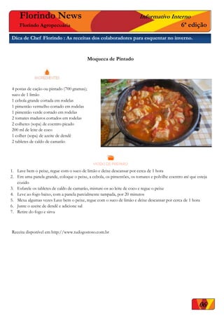 06
Florindo News Informativo Interno
Florindo Agropecuária 6ª edição
Dica de Chef Florindo : As receitas dos colaboradores para esquentar no inverno.
Moqueca de Pintado




 4 postas de cação ou pintado (700 gramas);
 suco de 1 limão
 1 cebola grande cortada em rodelas
 1 pimentão vermelho cortado em rodelas
 1 pimentão verde cortado em rodelas
 2 tomates maduros cortados em rodelas
 2 colheres (sopa) de coentro picado
 200 ml de leite de coco
 1 colher (sopa) de azeite de dendê
 2 tabletes de caldo de camarão
1. Lave bem o peixe, regue com o suco de limão e deixe descansar por cerca de 1 hora
2. Em uma panela grande, coloque o peixe, a cebola, os pimentões, os tomates e polvilhe coentro até que esteja
cozido
3. Esfarele os tabletes de caldo de camarão, misture-os ao leite de coco e regue o peixe
4. Leve ao fogo baixo, com a panela parcialmente tampada, por 20 minutos
5. Mexa algumas vezes Lave bem o peixe, regue com o suco de limão e deixe descansar por cerca de 1 hora
6. Junte o azeite de dendê e adicione sal
7. Retire do fogo e sirva
Receita disponível em http://www.tudogostoso.com.br
 