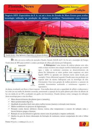 Florindo News Informativo Interno
Florindo Agropecuária 6ª edição
Negócio HFF: Especialista da F. A. vai até o leste do Estado de Mato Grosso para avaliar
tecnologia utilizada na produção de alfaces e certifica: “investimento com retorno
imediato”.
De olho em novos nichos de mercado, Claudio Arruda (A.G.D. da F. A.) foi até o município de Campo
Verde (leste de MT) para conferir e avaliar a produção de alface pela técnica por hidroponia.
A Hidroponia é uma técnica de cultivar plantas sem solo,
onde as raízes recebem uma solução nutritiva balanceada que contém
água e todos os nutrientes essenciais ao desenvolvimento da
planta. Na hidroponia as raízes podem estar suspensas em meio
liquido (NFT) ou apoiadas em substrato inerte (areia lavada, por
exemplo). Outro diferencial segundo Claudio para esta produção em
especial além da técnica hidroponia está na tecnologia da tela:
Chromatinet. Esta nova geração de malhas promove o aumento da
atividade fotossintética acelerando o crescimento vegetativo e
reprodutivo
da planta, resultando em flores e frutos maiores. Esta malha desta tela tem a capacidade de refletir e redirecionar a
luz solar em sua malha de alumínio retorcida, aumentando a captação de luz pelas plantas pelo efeito da difusão de
luz em média de até 20%, resultando em ganho em fotossíntese. Claudio destaca outras vantagens da utilização
desta tecnologia para o caso da alface:
 Maior desenvolvimento das plantas (peso e tamanho);
 Maior produtividade (Kg/m²);
 Qualidade do produto final: mais sabor, melhor textura (maciez) e coloração mais intensa;
 Melhor rendimento no processo de higienização;
 Proteção contra fatores abióticos: chuvas, ventos, altas temperaturas e excesso de radiação solar, e
fatores bióticos: pragas e doenças;
 Redução no uso de defensivos agrícolas: menor custo de produção e impacto ambiental;
 Quebra da gota da chuva: diminuição da lixiviação de nutrientes, menor compactação do solo e folhas
limpas.
Fontes: Wikipédia e stmtelasagricolas.com. br
1.
Claudio Arruda – Eng. Agrônomo e Especialista em doenças de plantas
07
 