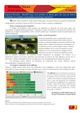 Florindo News Informativo Interno
Florindo Agropecuária 6ª edição
Especial Pecuária: Merial® lança novo produto no Brasil após três anos de ótimos
resultados no combate a nematoides em bovinos nos E.U.A.
Merial® é líder mundial em saúde animal voltada para a inovação. Pioneira na criação da endectocida
(antiparasitários veterinário), lançou em 2013 nos Estados Unidos o produto LongRange®.
Sobre a relação parasito-hospedeiro
A relação de parasitismo existe quando um organismo se aproveita do outro para suprir suas
necessidades. O parasita poderia prejudicar o hospedeiro a ponto de matá-lo se não houvesse controle. Isso
acabaria com a relação de parasitismo, então o parasita prefere que o hospedeiro sobreviva tendo apenas sua
eficiência diminuída.
Sobre o ciclo dos parasitos
O ciclo do nematoide ocorre na maioria das vezes de
A maioria dos parasitos internos dos bovinos estão no
abomaso ou intestino delgado e possuem um ciclo de vida
simples, direto e rápido. No interior do tubo digestivo ou
nos pulmões vivem os vermes adultos: machos e fêmeas
produzem milhares de ovos que são lançados no meio
ambiente. Os ovos se desenvolvem e chegam a larvas
infectantes com maior ou menor velocidade de acordo
com as condições climáticas do momento, ficando disponíveis na pastagem. Os bovinos ao se
alimentarem ingerem essas larvas infectantes que penetram na mucosa do tubo digestivo, ali elas irão se
desenvolver dando continuidade ao ciclo ou migrar para outro local dependendo da espécie do parasito.
Os principais efeitos clínicos da infestação de nematoides são severas diarreias, edemas
intermandibulares e rápida perda de peso.
A vantagem competitiva de LongRange
Observe o gráfico abaixo. Nele temos um comparativo entre LongRange e outros dois endectocida muito
conhecidos e sua ação ao longo do tempo. Percebe-se que sua ação é relativamente de maior duração em todos
Fontes:
http://www.webrural.com.br/webrural/artigos/pecuariacorte/sanidade/verminose.htm
http://merial.com/en/content-pages/press-releases/merial-introduces-longrange-eprinomectin
“LongRange dá aos produtores de gado de
uma nova maneira de pensar sobre controle
de parasitas. Em vez de tratar o gado até três
a quatro vezes durante a estação de pastoreio,
que é o que seria necessário de vermífugos
convencionais. LongRange dá aos produtores
de gado a opção de um único tratamento que
vai durar toda a temporada. Isto significa
menos trabalho para os produtores e menos
stress gado e encolher.”
Oe Didrikson, DVM, PHD, Diretor de
Serviços Veterinários e Campo Merial.
09
 
