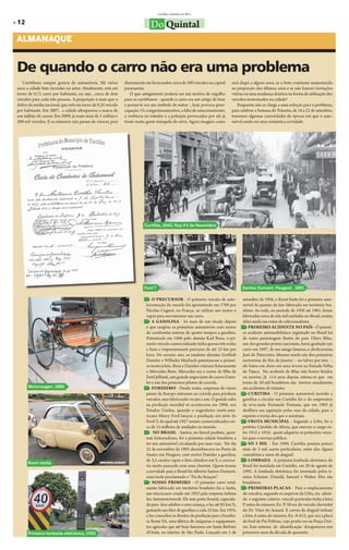 Curitiba, setembro de 2011

» 12                                                                         Do Quintal
 ALMANAQUE


 De quando o carro não era uma problema
    Curitibano sempre gostou de automóveis. Há vários         diariamente são licenciados cerca de 500 veículos na capital     será daqui a alguns anos, se a frota continuar aumentando
 anos a cidade bate recordes no setor. Atualmente, está em    paranaense.                                                      na proporção dos últimos anos e se não houver inovações
 torno de 0,72 carro por habitante, ou seja , cerca de dois       O que antigamente poderia ser um motivo de orgulho           viárias ou uma mudança drástica na forma de utilização dos
 veículos para cada três pessoas. A proporção é mais que o    para os curitibanos - quando o carro era um artigo de luxo       veículos motorizados na cidade?
 dobro da média nacional, que está em torno de 0,35 veículo   e possuí-lo era um símbolo de status -, hoje provoca preo-          Enquanto não se chega a uma solução para o problema,
 por habitante. Em 2007, a cidade ultrapassou a marca de      cupação. Os congestionamentos, a falta de estacionamento,        para celebrar a Semana do Trânsito, de 18 a 25 de setembro,
 um milhão de carros. Em 2009, já eram mais de 1 milhão e     a violência no trânsito e a poluição provocados por ele já       trazemos algumas curiosidades de épocas em que o auto-
 200 mil veículos. E os números não param de crescer, pois    tiram muita gente tranquila do sério. Agora imagine como         móvel ainda era uma romântica novidade.




                                                                         Curitiba, 1940, Rua XV de Novembro




                                                                         Ford T                                                      Santos Dumont, Peugeot, 1891

                                                                               O PRECURSOR - O primeiro veículo de auto-             setembro de 1956, o Romi-Isetta foi o primeiro auto-
                                                                           locomoção do mundo foi apresentado em 1769 por            móvel de passeio de fato fabricado em território bra-
                                                                           Nicolas Cugnot, na França, ao utilizar um motor a         sileiro. Ao todo, no período de 1956 até 1961, foram
                                                                           vapor para movimentar um carro.                           fabricadas cerca de três mil unidades no Brasil, muitas
                                                                               A GASOLINA - Só mais de um século depois              delas ainda nas mãos de colecionadores.
                                                                           é que surgiria os primeiros automóveis com motor              PRIMEIRO ACIDENTE NO PAÍS - O primei-
                                                                           de combustão interna de quatro tempos a gasolina.         ro acidente automobilístico registrado no Brasil foi
                                                                           Patenteado em 1886 pelo alemão Karl Benz, o pri-          de outro personagem ilustre do país. Olavo Bilac,
                                                                           meiro veículo comercializado tinha apenas três rodas      um dos grandes poetas nacionais, havia ganhado um
                                                                           e fazia o impressionante percurso de até 15 km por        carro em 1897, de um amigo famoso, o abolicionista
                                                                           hora. No mesmo ano, os também alemães Gottlieb            José do Patrocínio. Mesmo sendo um dos primeiros
                                                                           Daimler e Wilhelm Maybach patentearam a primei-           motoristas do Rio de Janeiro – ou talvez por isso –
                                                                           ra motocicleta. Benz e Daimler criariam futuramente       ele bateu em cheio em uma árvore na Estrada Velha
                                                                           a Mercedes Benz. Mercedes era o nome da filha de          da Tijuca. No acidente de Bilac não houve feridos
                                                                           Emil Jellinek, um grande negociante de carros Daim-       ou mortos. Já 114 anos depois, estima-se que em
                                                                           ler e um dos primeiros pilotos de corrida.                torno de 50 mil brasileiros são mortos anualmente
       Motorwagen, 1886                                                        FORDISMO - Desde então, empresas de vários            em acidentes de trânsito.
                                                                           países da Europa entraram na corrida para produzir            CURITIBA - O primeiro automóvel movido a
                                                                           veículos, mas fabricando-os um a um. O grande salto       gasolina a circular em Curitiba foi o do empresário
                                                                           na produção mundial só aconteceria em 1908, nos           da erva-mate Fernando Fontana, que em 1903 já
                                                                           Estados Unidos, quando o engenheiro norte-ame-            desfilava sua aquisição pelas ruas da cidade, para o
                                                                           ricano Henry Ford lançou a produção em série do           espanto e inveja dos que o assistiam.
                                                                           Ford-T, do qual até 1927 seriam comercializados cer-          FROTA MUNICIPAL - Segundo a Urbs, foi o
                                                                           ca de 15 milhões de unidades no mundo.                    prefeito Cândido de Abreu, que exerceu o cargo en-
                                                                                NO BRASIL - Santos, no litoral paulista, apon-       tre 1912 e 1916,  quem adquiriu os primeiros veícu-
                                                                           tam historiadores, foi a primeira cidade brasileira a     los para o serviço público.
                                                                           ter um automóvel circulando por suas ruas. No dia             SÓ 3 MIL - Em 1940, Curitiba possuia pouco
                                                                           25 de novembro de 1891 desembarcava no Porto de           mais de 3 mil carros particulares, entre eles alguns
                                                                           Santos um Peugeot, com motor Daimler a gasolina,          caminhões e autos de aluguel.
                                                                           de 3,5 cavalos vapor e dois cilindros em V, e carroce-        LOMBADA - A primeira lombada eletrônica do
       Romi-isetta
                                                                           ria muito parecida com uma charrete. Quem trouxe          Brasil foi instalada em Curitiba, em 20 de agosto de
                                                                           a novidade para o Brasil foi Alberto Santos-Dumont,       1992. A lombada eletrônica foi inventada pelos ir-
                                                                           mais tarde proclamado o “Pai da Aviação”.                 mãos Schause: Donald, Samuel e Walter. Eles são
                                                                               NOSSO PRIMEIRO - O primeiro carro total-              brasileiros.
                                                                           mente fabricado em território brasileiro foi o Isetta,        PRIMEIRAS PLACAS - Para o emplacamento
                                                                           um microcarro criado em 1953 pela empresa italiana        de veículos, segundo os arquivos da Urbs, era adota-
                                                                           Iso Automotoveicoli. Ele tem porta frontal, capacida-     do o seguinte critério: veículo particular tinha a letra
                                                                           de para dois adultos e uma criança, e faz até 85 km/h,    P antes do número. Ex: P-50 era do veículo chevrolet
                                                                           gastando um litro de gasolina a cada 25 km. Em 1955,      do Dr. Vitor do Amaral. E carros de aluguel tinham
                                                                           a Iso concedeu os direitos de produção para a brasilei-   a letra A antes do número. Ex: A-612, que era a placa
                                                                           ra Romi SA, uma fábrica de máquinas e equipamen-          do ford de Pio Foltran, cujo ponto era na Praça Ozó-
                                                                           tos agrícolas que até hoje funciona em Santa Bárbara      rio. Este sistema de identificação desapareceu nos
       Primeira lombada eletrônica, 1992                                   d’Oeste, no interior de São Paulo. Lançado em 5 de        primeiros anos da década de quarenta.
 