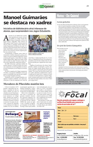 Curitiba, setembro de 2011


                                                                                 Do Quintal                                                                                         »3




                                                                                                                   Notas - Do Quintal
Manoel Guimarães
se destaca no xadrez                                                                                               Cursos gratuitos
                                                                                                                   O Liceu dos Ofícios do Pilarzinho vai oferecer vários cursos gratuitos
                                                                                                                      para os meses de setembro e outubro. Entre eles, de Inglês
                                                                                                                      Instrumental para Hotelaria, Como Secretariar com Sucesso,
Iniciativa de bibliotecário atrai interesse de                                                                        Excelência no Atendimento ao Cliente e Auxiliar de Faturamento,

alunos, que surpreendem nos Jogos Estudantis                                                                          além de Informática Básica. O Liceu vai oferecer ainda vários cursos
                                                                                                                      na área de Culinária, como Técnicas para Preparação de Grelhados
                                                                                                                      e Sanduíches, Pizzaiollo, Culinária Básica e de Bombons e Truffas.




A
                                                                                                                      Podem participar dos cursos pessoas com idade superior a 16 anos.
             iniciativa de um bibliotecário resultou                                                                  Os interessados devem comparecer ao Liceu, das 8 horas às 11h30;
             numa experiência de sucesso e de mui-                                                                    das 13 horas às 16h30 e das 18 às 21h30, munidos de RG, CPF e
             tas medalhas no Colégio Senador Ma-                                                                      comprovante de residência. O Liceu do Pilarzinho fica à Rua Miguel
             noel Alencar Guimarães, na divisa dos                                                                    de Lazari, sem número. Maiores informações pelos telefones 3240-
bairros Mercês e Bigorrilho. Tudo começou em                                                                          1301 e 3240-1302.
2008, quando Sandor Fomin se ofereceu para dar
aulas de xadrez ao estudante Gustavo Bazan, um
assíduo freqüentador da biblioteca da escola. “Co-                                                                 Em prol do Centro Catequético
meçamos a jogar praticamente todos os dias dali em
                                                                                                                   Para arrecadar recursos
diante. Ainda lembro a primeira vez que ele conse-
guiu me vencer, foi preciso mais de cinqüenta parti-                                                                  para a construção
das, mas aconteceu”, conta.                                                                                           de seu Centro
   Acompanhando as disputas, outros alunos se           Ganhar medalhas e troféus virou                               Catequético, a
interessaram e também começaram a praticar, reve-       rotina no Manoel Guimarães.                                   Paróquia São
zando-se nos poucos tabuleiros disponíveis. Vendo                                                                     Marcos, no
o interesse pelo esporte, o então diretor do colégio,   a fase final, e a equipe masculina de 15 a 17 anos,           Pilarzinho, está
Rogério Bufrem Ribas, sugeriu que Sandor criasse        obteve o 4º lugar geral do Paraná. Um resultado sur-          promovendo a rifa
uma “escolinha de xadrez”. Em pouco tempo, San-         preendente, pois até então nenhum aluno do colé-              de uma moto Honda,
dor já estava organizando campeonatos internos.         gio havia passado para a segunda fase nesta compe-            125 cc, seminova,
   Em 2009 começaram a participar também de             tição.                                                        uma bicicleta
torneios externos, e ao final do mesmo ano já esta-        Orgulhoso da performance dos alunos, Sandor                Hammer (18
vam competindo em nível de igualdade com alunos         pretende continuar incentivando os jovens estu-               marchas) e um forno microondas de 30. Cada número é vendido a
de outras instituições, já com tradição nos torneios    dantes do Colégio Senador Manoel Alencar Gui-                 R$ 2,00 e o sorteio será no próximo 11 de dezembro. Na foto, o padre
de xadrez.                                              marães a praticar o esporte pelo qual revela grande           Carlos, tendo ao fundo o local da obra. Informações pelo telefone
   Em 2010, os jogadores do Colégio conquistaram        respeito: “No começo não fazia ideia do quão vasto            3338-4450.
10 troféus, o que garantiu visibilidade à escola, que   era o xadrez, subestimei completamente o esporte,
passou a ser apontada como uma das mais competi-        à medida que fui lendo livros a respeito fui vendo
tivas, nos Jogos Estudantis do Paraná.                  o tamanho da minha ignorância a respeito. Antiga-
   Finalmente, em 2011, nos Jogos Estudantis, con-      mente costumava pensar que era um bom jogador,
seguiram excelentes resultados: onze alunos pas-        hoje, depois de muito estudar, só me arrisco a dizer         Serviço:
saram para a 2ª fase da competição, sete foram até      que sei jogar direito”.                                      Núcleo Regional Boa Vista
                                                                                                                     CRAS Pilarzinho - Rua Guy de Maupassant, 177
Moradores do Pilarzinho mantêm luta                                                                                  Fone: (41)3338-3554 (41)3335-7401

   A luta de moradores do Pi-        os participantes aguardam que a      estão sendo planejadas; uma aca-
larzinho e Barreirinha para me-      Prefeitura desaproprie o espaço,     demia ao ar livre e um projeto
lhorar a qualidade de vida nos       como foi anunciado pelo prefeito     para recolher os cães abandona-
bairros continua. No início de       Luciano Ducci em julho último.       dos nos bairros também entrou
setembro, cerca de 30 participan-        Além de dar continuidade a       na pauta da reunião. Os mora-
tes da Rede de Desenvolvimento       estas ações, os moradores vão        dores ainda pensam realizar um
Local reuniram-se no Colégio         promover atividades relaciona-       estudo em parceria com a URBS
Bento Munhoz para atualizar a        das à educação e segurança, com      para a implantação de um termi-
agenda de ações. Na reunião, eles    o trabalho conjunto da Rede com      nal de ônibus no bairro.
decidiram concentrar os esforços     as Associação de Pais e Mestres         Para participar ou saber mais
no processo de criação da asso-      (APMs) das escolas da região         sobre as ações, entre em contato
ciação comercial do Pilarzinho       e com o Conselho de Seguran-         com a agente de desenvolvimen-
e na revitalização do Clube do       ça Comunitário do Bom Retiro         to Denise Baroni pelo telefone
Golfinho. No caso do Golfinho,       (Conseg). Outras ações também        (41) 8503-1245
 