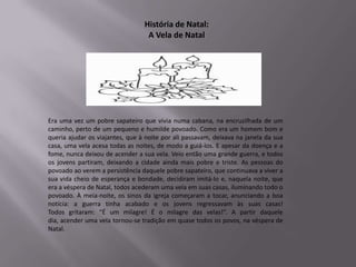 História de Natal:
                                  A Vela de Natal




Era uma vez um pobre sapateiro que vivia numa cabana, na encruzilhada de um
caminho, perto de um pequeno e humilde povoado. Como era um homem bom e
queria ajudar os viajantes, que à noite por ali passavam, deixava na janela da sua
casa, uma vela acesa todas as noites, de modo a guiá-los. E apesar da doença e a
fome, nunca deixou de acender a sua vela. Veio então uma grande guerra, e todos
os jovens partiram, deixando a cidade ainda mais pobre e triste. As pessoas do
povoado ao verem a persistência daquele pobre sapateiro, que continuava a viver a
sua vida cheio de esperança e bondade, decidiram imitá-lo e, naquela noite, que
era a véspera de Natal, todos acederam uma vela em suas casas, iluminando todo o
povoado. À meia-noite, os sinos da igreja começaram a tocar, anunciando a boa
notícia: a guerra tinha acabado e os jovens regressavam às suas casas!
Todos gritaram: “É um milagre! É o milagre das velas!”. A partir daquele
dia, acender uma vela tornou-se tradição em quase todos os povos, na véspera de
Natal.
 