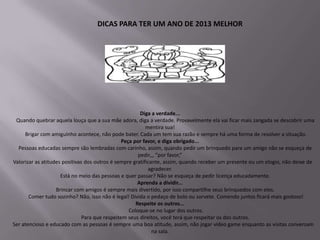 DICAS PARA TER UM ANO DE 2013 MELHOR




                                                        Diga a verdade...
 Quando quebrar aquela louça que a sua mãe adora, diga a verdade. Provavelmente ela vai ficar mais zangada se descobrir uma
                                                          mentira sua!
     Brigar com amiguinho acontece, não pode bater. Cada um tem sua razão e sempre há uma forma de resolver a situação.
                                                Peça por favor, e diga obrigado...
  Pessoas educadas sempre são lembradas com carinho, assim, quando pedir um brinquedo para um amigo não se esqueça de
                                                       pedir,,, ”por favor,”
Valorizar as atitudes positivas dos outros é sempre gratificante, assim, quando receber um presente ou um elogio, não deixe de
                                                           agradecer.
                     Está no meio das pessoas e quer passar? Não se esqueça de pedir licença educadamente.
                                                       Aprenda a dividir...
                   Brincar com amigos é sempre mais divertido, por isso compartilhe seus brinquedos com eles.
       Comer tudo sozinho? Não, isso não é legal! Divida o pedaço de bolo ou sorvete. Comendo juntos ficará mais gostoso!
                                                      Respeite os outros...
                                                   Coloque-se no lugar dos outros.
                               Para que respeitem seus direitos, você terá que respeitar os dos outros.
Ser atencioso e educado com as pessoas é sempre uma boa atitude, assim, não jogar vídeo game enquanto as visitas conversam
                                                             na sala.
 