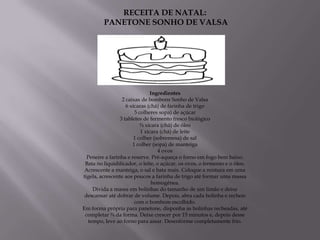 RECEITA DE NATAL:
         PANETONE SONHO DE VALSA




                                Ingredientes
                  2 caixas de bombons Sonho de Valsa
                    6 xícaras (chá) de farinha de trigo
                        5 colheres sopa) de açúcar
                 3 tabletes de fermento fresco biológico
                           ¾ xícara (chá) de óleo
                           1 xícara (chá) de leite
                        1 colher (sobremesa) de sal
                       1 colher (sopa) de manteiga
                                   4 ovos
  Peneire a farinha e reserve. Pré-aqueça o forno em fogo bem baixo.
 Bata no liquidificador, o leite, o açúcar, os ovos, o fermento e o óleo.
 Acrescente a manteiga, o sal e bata mais. Coloque a mistura em uma
tigela, acrescente aos poucos a farinha de trigo até formar uma massa
                                homogênea.
     Divida a massa em bolinhas do tamanho de um limão e deixe
 descansar até dobrar de volume. Depois, abra cada bolinha e recheie
                        com o bombom escolhido.
Em forma própria para panetone, disponha as bolinhas recheadas, até
 completar ¾ da forma. Deixe crescer por 15 minutos e, depois desse
   tempo, leve ao forno para assar. Desenforme completamente frio.
 