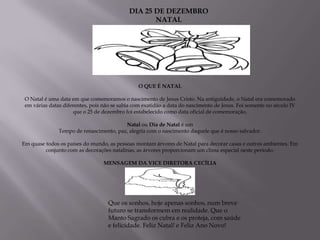 DIA 25 DE DEZEMBRO
                                                    NATAL




                                                O QUE É NATAL

 O Natal é uma data em que comemoramos o nascimento de Jesus Cristo. Na antiguidade, o Natal era comemorado
 em várias datas diferentes, pois não se sabia com exatidão a data do nascimento de Jesus. Foi somente no século IV
                     que o 25 de dezembro foi estabelecido como data oficial de comemoração.

                                         Natal ou Dia de Natal é um
               Tempo de renascimento, paz, alegria com o nascimento daquele que é nosso salvador.

Em quase todos os países do mundo, as pessoas montam árvores de Natal para decorar casas e outros ambientes. Em
         conjunto com as decorações natalinas, as árvores proporcionam um clima especial neste período.

                                  MENSAGEM DA VICE DIRETORA CECÍLIA




                                    Que os sonhos, hoje apenas sonhos, num breve
                                    futuro se transformem em realidade. Que o
                                    Manto Sagrado os cubra e os proteja, com saúde
                                    e felicidade. Feliz Natal! e Feliz Ano Novo!
 