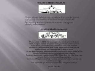 MENSAGEM DA COORDENADORA ARLETE




Desejo a todos um final de ano com a sensação de dever cumprido. Semeiem
a paz, pois ela move mudanças para enfrentar todos os obstáculos que
possam surgir.
Que o natal seja de muita luz e harmonia em família. Onde a paz e a
esperança reinem absolutas.

                     MENSAGEM DA EDITORA ALINE




     Quando entrei no EMEF Maria Alice pensei que seria uma tarefa muito
     difícil, mas para mim foi um desafio muito gratificante, conheci pessoas
        maravilhosas, alunos atenciosos, carinhosos, esforçados, fui muito
     reconhecida, principalmente pelos alunos. Fiquei feliz ao saber que eles
               esperavam todo mês com ansiedade o folder da escola.
Por isso quero agradecer pela oportunidade e confiança do Diretor Rafael, a Vice
            diretora Cecília junto com as coordenadoras Arlete e Sandra.
Desejo aos alunos, pais, funcionários do EMEF Maria Alice Um Feliz Natal e um
                  excelente Ano novo cheio de saúde, paz e alegria.
 Muitíssimo Obrigada ontem, hoje e sempre. Um passo a frente e você não esta
                                mais no mesmo lugar.
        Mais importante que a vontade de vencer é a coragem de começar.

                               ALINE PAIXÃO
 