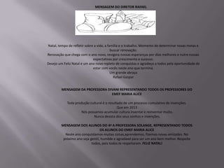 MENSAGEM DO DIRETOR RAFAEL




Natal, tempo de refletir sobre a vida, a família e o trabalho. Momento de determinar novas metas e
                                           buscar renovação.
Renovação que chega com o ano novo, revigora nossas esperanças por dias melhores e nutre nossas
                              expectativas por crescimento e sucesso.
Desejo um Feliz Natal e um ano novo repleto de conquistas e agradeço a todos pela oportunidade de
                              estar com vocês neste ano que termina.
                                           Um grande abraço
                                             Rafael Gaspar


         MENSAGEM DA PROFESSORA DIVANI REPRESENTANDO TODOS OS PROFESSORES DO
                                  EMEF MARIA ALICE

            Toda produção cultural é o resultado de um processo cumulativo de invenções.
                                             Que em 2013
                     Nós possamos acumular cultura inventar e reinventar muito.
                            Nunca desista dos seus sonhos e invenções.

         MENSAGEM DOS ALUNOS DO 4ª A PROFESSORA SOLANGE, REPRESENTANDO TODOS
                                  OS ALUNOS DO EMEF MARIA ALICE
           Neste ano conquistamos muitas coisas,aprendemos, fizemos novas amizades. No
          próximo ano seja gentil, humilde e agradável para ser um ano bem melhor. Respeite
                            todos, pois todos te respeitaram. FELIZ NATAL!
 