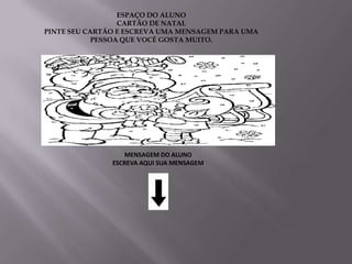 ESPAÇO DO ALUNO
                  CARTÃO DE NATAL
PINTE SEU CARTÃO E ESCREVA UMA MENSAGEM PARA UMA
            PESSOA QUE VOCÊ GOSTA MUITO.




                  MENSAGEM DO ALUNO
               ESCREVA AQUI SUA MENSAGEM
 