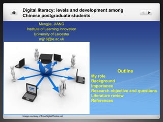 Digital literacy: levels and development among
Chinese postgraduate students
Mengjie, JIANG
Institute of Learning Innovation
University of Leicester
mjj16@le.ac.uk
Outline
My role
Background
Importance
Research objective and questions
Literature review
References
Image courtesy of FreeDigitalPhotos.net
 