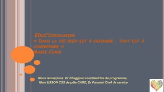 EDUC’CORONARIEN
« DANS LA VIE RIEN EST À CRAINDRE , TOUT EST À
COMPRENDRE »
MARIE CURIE
Nous remerçions Dr Cheggour coordinatrice du programme,
Mme USSON CSS de pôle CARE, Dr Pansieri Chef de service
 