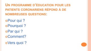 UN PROGRAMME D’ÉDUCATION POUR LES
PATIENTS CORONARIENS RÉPOND À DE
NOMBREUSES QUESTIONS:
Pour qui ?
Par qui ?
Pourquoi ?
Comment?
Vers quoi ?
 