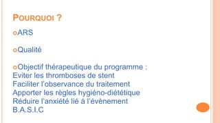 POURQUOI ?
ARS
Qualité
Objectif thérapeutique du programme :
Eviter les thromboses de stent
Faciliter l’observance du traitement
Apporter les règles hygiéno-diététique
Réduire l’anxiété lié à l’évènement
B.A.S.I.C
 
