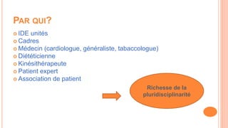 PAR QUI?
 IDE unités
 Cadres
 Médecin (cardiologue, généraliste, tabaccologue)
 Diététicienne
 Kinésithérapeute
 Patient expert
 Association de patient
Richesse de la
pluridisciplinarité
 