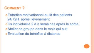 COMMENT ?
Entretien motivationnel au lit des patients
24/72H après l’évènement
Cs individuelle 2 à 3 semaines après la sortie
Atelier de groupe dans le mois qui suit
Evaluation du bénéfice à distance
 