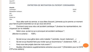 Cste ETP :
ATELIERS :
ENTRETIEN DE MOTIVATION DU PATIENT CORONARIEN
étiquette
Cardiologue : HDLM :
Réadaptation cardiaque : FDR :
Diet :
ELSA :
Réalisé par :
Date :
Vous allez sortir du service, si vous êtes d’accord, j’aimerais qu’on prenne un moment
pour faire le point ensemble sur ce qui vous est arrivé.
• Comment avez-vous vécu cet accident cardiaque ? (évaluez les représentations, les
croyances sur la maladie)
• Selon vous, qu’est ce qui a provoqué cet accident cardiaque ?
(Montrer le schéma : FDR )
• Qu’est ce qui vous gêne dans votre maladie ? (activités, travail, traitement….)
• Qu’est ce qui faudrait faire pour éviter que ça recommence ? (traitement, FDR, …)
• Avez-vous des projets dans les mois avenir ?
• Quelles informations supplémentaires aimeriez-vous avoir ? (Orientation pour la CSTE
ETP et les ateliers)
 