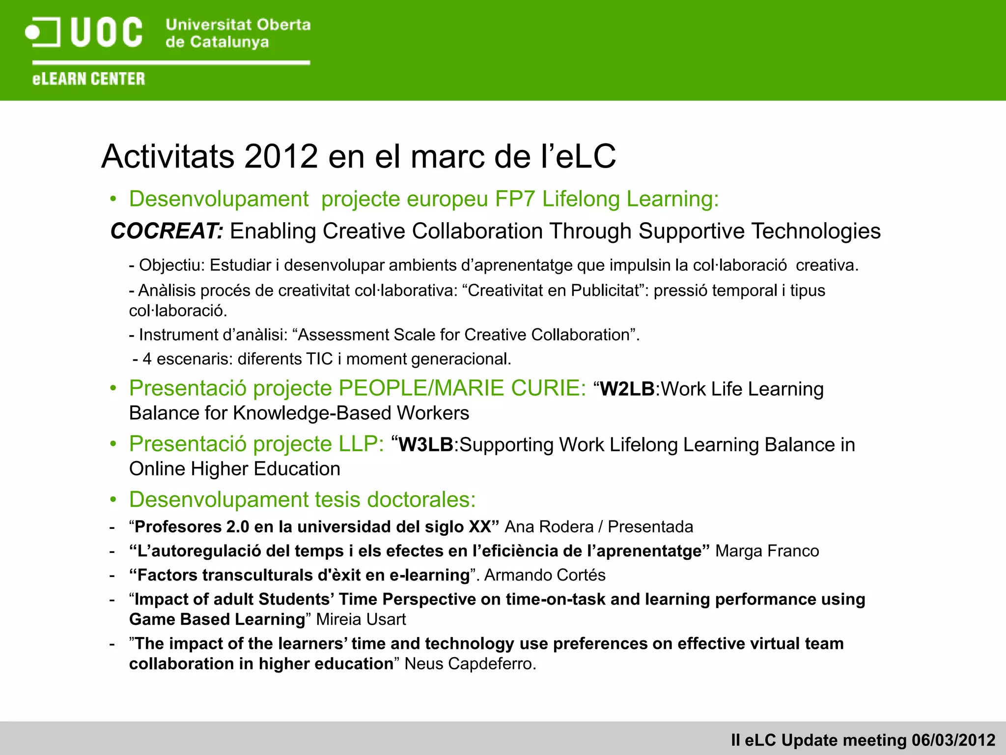 Activitats 2012 en el marc de l’eLC
• Desenvolupament projecte europeu FP7 Lifelong Learning:
COCREAT: Enabling Creative Collaboration Through Supportive Technologies
    - Objectiu: Estudiar i desenvolupar ambients d’aprenentatge que impulsin la col·laboració creativa.
    - Anàlisis procés de creativitat col·laborativa: “Creativitat en Publicitat”: pressió temporal i tipus
    col·laboració.
    - Instrument d’anàlisi: “Assessment Scale for Creative Collaboration”.
     - 4 escenaris: diferents TIC i moment generacional.
• Presentació projecte PEOPLE/MARIE CURIE: “W2LB:Work Life Learning
    Balance for Knowledge-Based Workers
• Presentació projecte LLP: “W3LB:Supporting Work Lifelong Learning Balance in
    Online Higher Education
• Desenvolupament tesis doctorales:
- “Profesores 2.0 en la universidad del siglo XX” Ana Rodera / Presentada
- “L’autoregulació del temps i els efectes en l’eficiència de l’aprenentatge” Marga Franco
- “Factors transculturals d'èxit en e-learning”. Armando Cortés
- “Impact of adult Students’ Time Perspective on time-on-task and learning performance using
  Game Based Learning” Mireia Usart
- ”The impact of the learners’ time and technology use preferences on effective virtual team
  collaboration in higher education” Neus Capdeferro.



                                                                                            II eLC Update meeting 06/03/2012
 