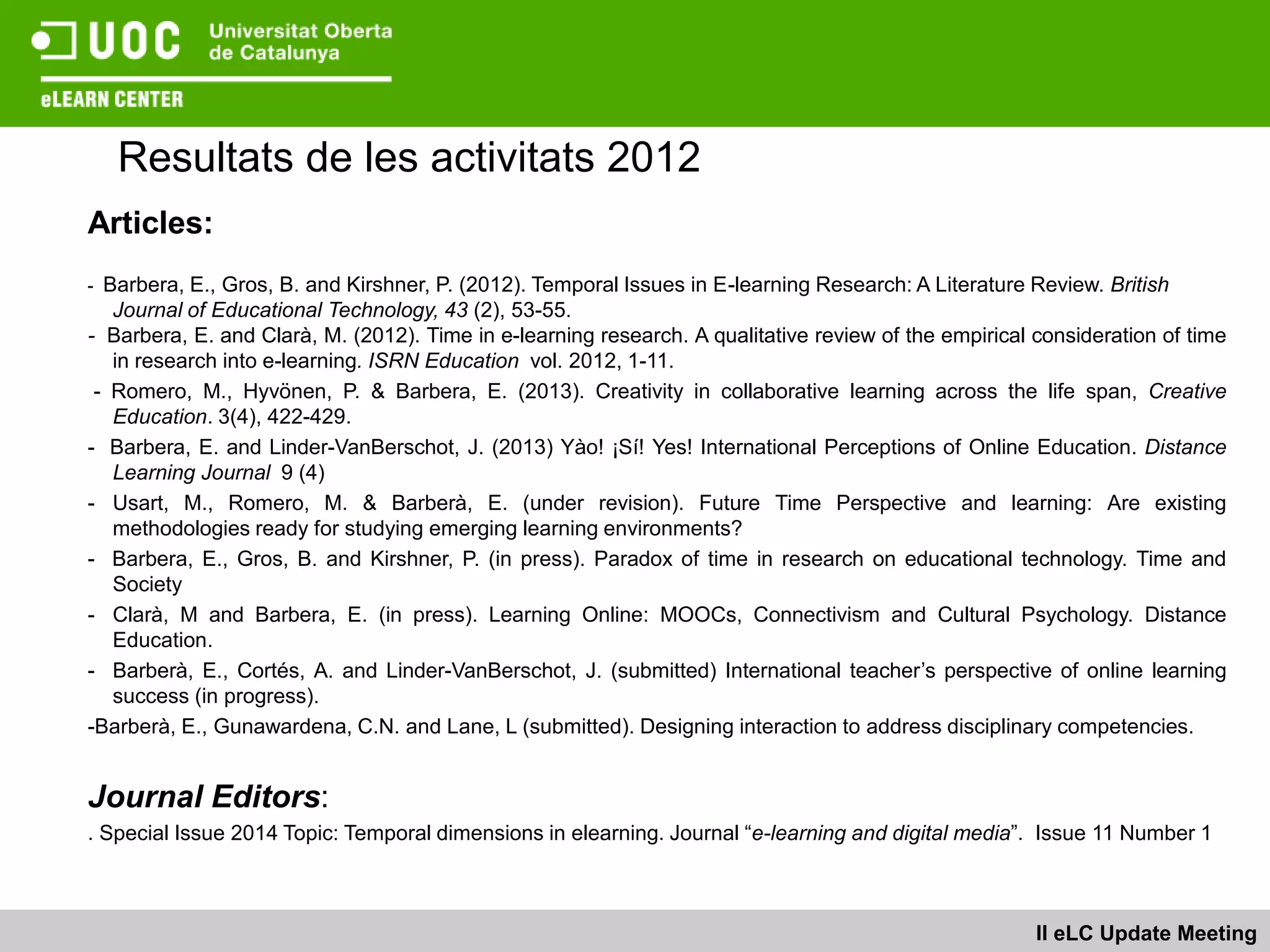 Resultats de les activitats 2012
Articles:
- Barbera, E., Gros, B. and Kirshner, P. (2012). Temporal Issues in E-learning Research: A Literature Review. British
   Journal of Educational Technology, 43 (2), 53-55.
- Barbera, E. and Clarà, M. (2012). Time in e-learning research. A qualitative review of the empirical consideration of time
   in research into e-learning. ISRN Education vol. 2012, 1-11.
 - Romero, M., Hyvönen, P. & Barbera, E. (2013). Creativity in collaborative learning across the life span, Creative
   Education. 3(4), 422-429.
- Barbera, E. and Linder-VanBerschot, J. (2013) Yào! ¡Sí! Yes! International Perceptions of Online Education. Distance
   Learning Journal 9 (4)
- Usart, M., Romero, M. & Barberà, E. (under revision). Future Time Perspective and learning: Are existing
   methodologies ready for studying emerging learning environments?
- Barbera, E., Gros, B. and Kirshner, P. (in press). Paradox of time in research on educational technology. Time and
   Society
- Clarà, M and Barbera, E. (in press). Learning Online: MOOCs, Connectivism and Cultural Psychology. Distance
   Education.
- Barberà, E., Cortés, A. and Linder-VanBerschot, J. (submitted) International teacher’s perspective of online learning
   success (in progress).
-Barberà, E., Gunawardena, C.N. and Lane, L (submitted). Designing interaction to address disciplinary competencies.


Journal Editors:
. Special Issue 2014 Topic: Temporal dimensions in elearning. Journal “e-learning and digital media”. Issue 11 Number 1



                                                                                                       II eLC Update Meeting
 