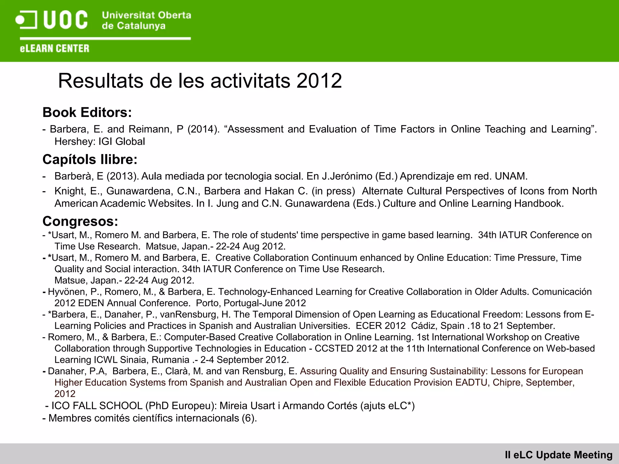 Resultats de les activitats 2012
Book Editors:
- Barbera, E. and Reimann, P (2014). “Assessment and Evaluation of Time Factors in Online Teaching and Learning”.
   Hershey: IGI Global
Capítols llibre:
- Barberà, E (2013). Aula mediada por tecnologia social. En J.Jerónimo (Ed.) Aprendizaje em red. UNAM.
- Knight, E., Gunawardena, C.N., Barbera and Hakan C. (in press) Alternate Cultural Perspectives of Icons from North
  American Academic Websites. In I. Jung and C.N. Gunawardena (Eds.) Culture and Online Learning Handbook.
Congresos:
- *Usart, M., Romero M. and Barbera, E. The role of students' time perspective in game based learning. 34th IATUR Conference on
   Time Use Research. Matsue, Japan.- 22-24 Aug 2012.
- *Usart, M., Romero M. and Barbera, E. Creative Collaboration Continuum enhanced by Online Education: Time Pressure, Time
   Quality and Social interaction. 34th IATUR Conference on Time Use Research.
   Matsue, Japan.- 22-24 Aug 2012.
- Hyvönen, P., Romero, M., & Barbera, E. Technology-Enhanced Learning for Creative Collaboration in Older Adults. Comunicación
   2012 EDEN Annual Conference. Porto, Portugal-June 2012
- *Barbera, E., Danaher, P., vanRensburg, H. The Temporal Dimension of Open Learning as Educational Freedom: Lessons from E-
   Learning Policies and Practices in Spanish and Australian Universities. ECER 2012 Cádiz, Spain .18 to 21 September.
- Romero, M., & Barbera, E.: Computer-Based Creative Collaboration in Online Learning. 1st International Workshop on Creative
   Collaboration through Supportive Technologies in Education - CCSTED 2012 at the 11th International Conference on Web-based
   Learning ICWL Sinaia, Rumania .- 2-4 September 2012.
- Danaher, P.A, Barbera, E., Clarà, M. and van Rensburg, E. Assuring Quality and Ensuring Sustainability: Lessons for European
   Higher Education Systems from Spanish and Australian Open and Flexible Education Provision EADTU, Chipre, September,
   2012
 - ICO FALL SCHOOL (PhD Europeu): Mireia Usart i Armando Cortés (ajuts eLC*)
- Membres comités científics internacionals (6).


                                                                                                          II eLC Update Meeting
 