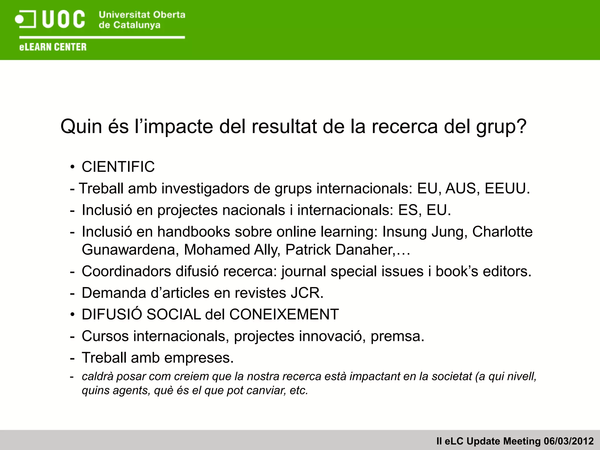 Quin és l’impacte del resultat de la recerca del grup?
 • CIENTIFIC
 - Treball amb investigadors de grups internacionals: EU, AUS, EEUU.
 - Inclusió en projectes nacionals i internacionals: ES, EU.
 - Inclusió en handbooks sobre online learning: Insung Jung, Charlotte
   Gunawardena, Mohamed Ally, Patrick Danaher,…
 - Coordinadors difusió recerca: journal special issues i book’s editors.
 - Demanda d’articles en revistes JCR.
 • DIFUSIÓ SOCIAL del CONEIXEMENT
 - Cursos internacionals, projectes innovació, premsa.
 - Treball amb empreses.
 - caldrà posar com creiem que la nostra recerca està impactant en la societat (a qui nivell,
   quins agents, què és el que pot canviar, etc.



                                                                         II eLC Update Meeting 06/03/2012
 