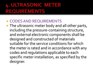  CODES AND REQUIREMENTS
 The ultrasonic meter body and all other parts,
including the pressure-containing structure,
and external electronic components shall be
designed and constructed of materials
suitable for the service conditions for which
the meter is rated and in accordance with any
codes and regulations applicable to each
specific meter installation, as specified by the
designer.
 