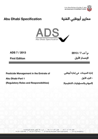 ‫معايير‬‫الفنية‬ ‫أبوظبي‬Abu Dhabi Specification
‫إدارة‬‫أبوظبي‬ ‫إمارة‬ ‫في‬ ‫المبيدات‬
-‫األول‬ ‫الجزء‬
)‫التنظيمية‬ ‫والمسؤوليات‬ ‫(المهام‬
Pesticide Management in the Emirate of
Abu Dhabi-Part 1
(Regulatory Roles and Responsibilities)
‫ف‬ ‫أ‬ ‫م‬7/3102
‫األول‬ ‫اإلصدار‬
ADS 7 / 2013
First Edition
Abu Dhabi Specification
 