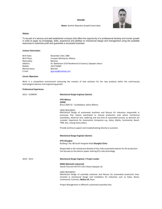 RESUME	
  
Name:	
  Ibrahim	
  Alejandro	
  Grayeb	
  Covarrubias	
  
Vision
To be part of a serious and well established company that offers the opportunity of a professional develop and human growth
in order to apply my knowledge, skills, experience and abilities on mechanical design and management using the available
resources to maximize profit and guarantee a successful business.
Contact	
  Information	
  
	
  
Birth	
  Date:	
  	
   	
   November	
  23rd,	
  1986	
  
Birth	
  Place:	
   	
   Uruapan	
  Michoacán,	
  México	
  
Nationality:	
   	
   Mexican	
  
Address:	
   	
   	
   Av.	
  Beethoven	
  5216	
  Residencial	
  la	
  Estancia,	
  Zapopan	
  Jalisco.	
  
Mobile:	
   	
   	
   3315732065	
  
Marital	
  status:	
   	
   Married	
  
E-­‐mail:	
   	
   	
   igracova@outlook.com	
  
	
  
Carrier	
  Objectives	
  
	
  
Work	
   in	
   a	
   competitive	
   environment	
   enhancing	
   the	
   creation	
   of	
   new	
   solutions	
   for	
   the	
   new	
   products	
   within	
   the	
   continuously	
  
technological	
  advance	
  and	
  engineering	
  growth.	
  
	
  
Professional	
  Experience:	
  
	
  
2013	
  –	
  CURRENT	
   	
   	
   Mechanical	
  Design	
  Engineer	
  (Senior)	
  
	
  
	
   	
   	
   	
   IPTE-­‐México	
  
	
   	
   	
   	
   (OEM)	
  
	
   	
   	
   	
   Broca	
  2605-­‐32	
  –	
  Guadalajara,	
  Jalisco	
  México	
  	
  
	
  
	
   	
   	
   	
   Labor	
  description:	
  
Mechanical	
   Design	
   of	
   automated	
   machines	
   and	
   fixtures	
   for	
   Industries	
   responsible	
   in	
  
processes	
   that	
   require	
   automated	
   or	
   manual	
   production	
   lines	
   where	
   mechanical	
  
assemblies,	
   electrical	
   test,	
   soldering	
   and	
   any	
   kind	
   of	
   automated	
   process	
   as	
   demand	
   are	
  
involved.	
   Experience	
   for	
   Automotive	
   Companies	
   e.g.	
   Valeo,	
   Mahle,	
   Continental,	
   Bosch,	
  
TRW,	
  Ikor,	
  among	
  many	
  others.	
  
	
  
Provide	
  technical	
  support	
  and	
  troubleshooting	
  directly	
  to	
  customer.	
  
	
  
	
  
	
   	
   	
   Mechanical	
  Design	
  Engineer	
  (Senior)	
  
	
  
	
   	
   	
   	
   IPTE-­‐Shanghai	
  
	
   	
   	
   	
   Building	
  C	
  No.	
  88	
  South	
  Hongmei	
  Road	
  Shanghai	
  China	
  
	
   	
   	
   	
   	
  
Responsible	
  in	
  the	
  mechanical	
  develop	
  of	
  four	
  fully	
  automated	
  stations	
  for	
  the	
  production	
  
line	
  focused	
  on	
  the	
  electric	
  power	
  steering	
  ECU	
  new	
  technology.	
  
	
  
	
  
2010	
  –	
  2013	
   	
   	
   Mechanical	
  Design	
  Engineer	
  /	
  Project	
  Leader	
  
	
  
MIND	
  (Montaño	
  Industrial)	
  
	
   	
   	
   	
   Volcán	
  Paricutín	
  #273	
  El	
  Colli	
  Urbano	
  Zapopan	
  Jal.	
  
	
  
Labor	
  description:	
  	
  
Mechanical	
   Design	
   of	
   assembly	
   machines	
   and	
   fixtures	
   for	
   automated	
   production	
   lines.	
  
Involved	
   in	
   mechanical	
   design	
   and	
   installation	
   for	
   Industries	
   such	
   as	
   Valeo,	
   Bosch,	
  
Continental,	
  Cummins,	
  Wabco	
  US,	
  Avon.	
  
	
  
Project	
  Management	
  in	
  different	
  customized	
  assembly	
  lines.	
  
	
  
 