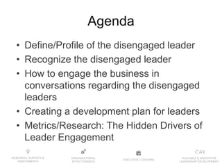 EXECUTIVE COACHING
ORGANIZATIONAL
EFFECTIVENESS
RESEARCH, SURVEYS &
ASSESSMENTS
SCALABLE & INNOVATIVE
LEADERSHIP DEVELOPMENT
Agenda
• Define/Profile of the disengaged leader
• Recognize the disengaged leader
• How to engage the business in
conversations regarding the disengaged
leaders
• Creating a development plan for leaders
• Metrics/Research: The Hidden Drivers of
Leader Engagement
 