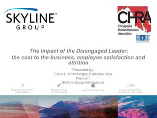 EXECUTIVE COACHINGORGANIZATIONAL
EFFECTIVENESS
RESEARCH, SURVEYS &
ASSESSMENTS
SCALABLE INNOVATIVE
LEADERSHIP SOLUTIONS
The Impact of the Disengaged Leader;
the cost to the business, employee satisfaction and
attrition
Presented by:
Stacy L. Shamberger, Executive Vice
President
Skyline Group International
 