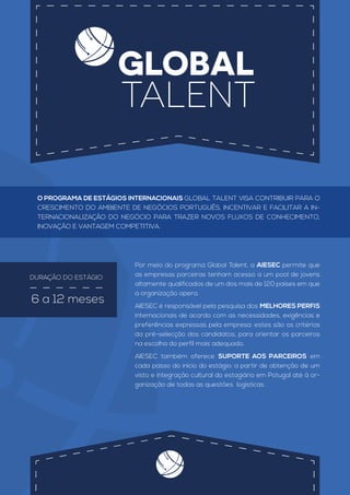 GLOBAL
TALENT
DURAÇÃO DO ESTÁGIO
6 a 12 meses
Por meio do programa Global Talent, a AIESEC permite que
as empresas parceiras tenham acesso a um pool de jovens
altamente qualificados de um dos mais de 120 países em que
a organização opera.
AIESEC é responsável pela pesquisa dos MELHORES PERFIS
internacionais de acordo com as necessidades, exigências e
preferências expressas pela empresa: estes são os critérios
da pré-selecção dos candidatos, para orientar os parceiros
na escolha do perfil mais adequado.
AIESEC também oferece SUPORTE AOS PARCEIROS em
cada passo do início do estágio: a partir de obtenção de um
visto e integração cultural do estagiário em Potugal até à or-
ganização de todas as questões logísticas.
O PROGRAMA DE ESTÁGIOS INTERNACIONAIS GLOBAL TALENT VISA CONTRIBUIR PARA O
CRESCIMENTO DO AMBIENTE DE NEGÓCIOS PORTUGUÊS, INCENTIVAR E FACILITAR A IN-
TERNACIONALIZAÇÃO DO NEGÓCIO PARA TRAZER NOVOS FLUXOS DE CONHECIMENTO,
INOVAÇÃO E VANTAGEM COMPETITIVA.
 