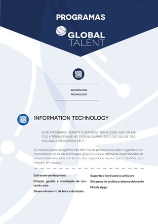 PROGRAMAS
INFORMATION
TECHNOLOGY
INFORMATION TECHNOLOGY
ESTE PROGRAMA PERMITE À EMPRESA TER ACESSO AOS TALEN-
TOS INTERNACIONAIS NO DESENVOLVIMENTO E GESTÃO DE TEC-
NOLOGIA E PROCESSOS DE IT.
Os nossos jovens estagiários irão abrir novas perspectivas sobre a gestão e co-
mercialização de novas tecnologias, graças a cursos altamente especializados de
estudo internacional, e combinam alta capacidade técnica para trabalhar com
trabalho em equipa.
Software development
Criação, gestão e otimização de con-
teúdo web
Desenvolvimento de banco de dados
Suporte a hardware e software
Sistemas de análise e desenvolvimento
Mobile Apps
 