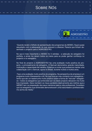 Sobre Nós
“Quando recebi o folheto de apresentação dos programas da AIESEC, fiquei quase
assustado com a adequação do que estavam a oferecer. Parecia que tinham de-
senhado o projecto para a AGROGESTÃO.
No que é mais importante a AIESEC foi 5 estrelas - a selecção do estagiário foi
perfeita, e ainda me deram todos os meios para eu poder ganhar confiança no
projecto e no estagiário.
No final do projecto a AGROGESTÃO faz uma avaliação muito positiva do pro-
jecto, e principalmente do estagiário. O Samuel demonstrou grande maturidade,
motivação e capacidade de trabalho. Estamos a contar que possamos manter uma
colaboração com o Samuel, agora no Brasil, durante muitos e muitos anos.
Faço uma avaliação muito positiva do programa. Na perspectiva da empresa é um
programa muito interessante e útil. No que toca ao meu contacto com estagiários -
tenho que dar um testemunho muito positivo sobre a forma de “recrutar” estagiári-
os – todos os estagiários que entrevistei por via deste projecto deixaram-me muito
boa impressão. Deixo também os meus parabéns relativamente aos méritos que a
AIESEC tem na preparação dos seus membros para a vida profissional. Considero
que os estagiários que entrevistei demonstravam uma maturidade e profissionalis-
mo acima da média.”
Frederico Avillez
AGROGESTÃO
 