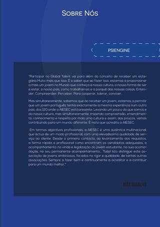 Sobre Nós
“Participar no Global Talent vai para além do conceito de receber um esta-
giário.Muito mais que isso. É o saber que ao fazer isso, estamos a proporcionar
a mais um jovem no Mundo que conheça a nossa cultura, a nossa forma de ser
e estar, o nosso país, como trabalhamos e o porquê das nossas coisas. Enten-
der. Compreender. Perceber. Para cooperar, tolerar, conviver.
Mas simultaneamente, sabemos que ao receber um jovem, estamos a permitir
que um jovem português tenha exactamente a mesma experiência num outro
país, dos 120 onde a AIESEC está presente. Levando um pouco do que somos e
da nossa cultura, mas simultaneamente, trazendo compreensão, entendimen-
to, conhecimento e respeito por mais uma cultura e assim, aos poucos, vamos
contribuindo para um mundo diferente. É nisto que acredita a AIESEC.
Em termos objectivos profissionais, a AIESEC é uma autêntica multinacional,
que actua de um modo profissional, com uma elevadíssima qualidade de ser-
viço ao cliente. Desde o primeiro contacto, ao levantamento dos requisitos,
a forma rápida e profissional como encontram os candidatos adequados, o
acompanhamento na vinda e legalização do jovem estudante, na sua acomo-
dação, no seu permanente acompanhamento... Tudo! Isto distingue esta as-
sociação de jovens ambiciosos, focados no rigor e qualidade, de tantas outras
associações. Sempre a fazer bem e continuamente a acreditar e a contribuir
para um mundo melhor.”
PSIENGINE
João Bogalho
 