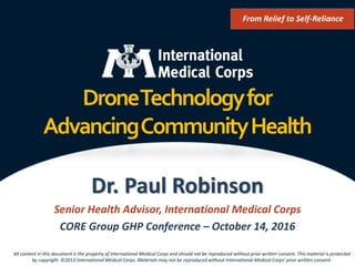 ©2013 International Medical Corps
DroneTechnologyfor
AdvancingCommunityHealth
Dr. Paul Robinson
Senior Health Advisor, International Medical Corps
CORE Group GHP Conference – October 14, 2016
From Relief to Self-Reliance
All content in this document is the property of International Medical Corps and should not be reproduced without prior written consent. This material is protected
by copyright. ©2013 International Medical Corps. Materials may not be reproduced without International Medical Corps’ prior written consent.
 