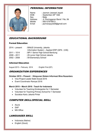 PERSONAL INFORMATION
Name : Jazman Jawwad Jayyid
DOB : September 28th
1996
Sex : Male
Address : Jl. Peninggaran Barat 1 No. 84
Mobile : 082127616813
Email : jazmanjayyid28@gmail.com
EDUCATIONAL BACKGROUND
Formal Education
2014 – present : BINUS University, Jakarta
Information System – Applied ERP (GPA : 2.89)
2011 – 1014 : BPI 1 Senior High School Bandung
2008 – 2011 : 29 Junior High School Jakarta
2002 – 2008 : 09 Elementary School
Informal Education
August 2013 – February 2014 : English First (EF)
PHOTO
ORGANIZATION EXPERIENCES
October 2015 – Present : Himpunan Sistem Informasi Bina Nusantara
 Vice Project Leader Bakti Sosial 2016
 Event Coordinator Rampai 2016
March 2015 – March 2016 : Teach for Indonesia
 Volunteer for Teaching Kindergarten for 1 Semester
 Volunteer for Teaching Primary School for 1 Semester
 Socialize Kartu Jakarta Pintar
COMPUTER SKILL/SPECIAL SKILL
 Axure
 SAP
 MS Office
LANGUAGES SKILL
 Indonesia (Native)
 English (Good)
 