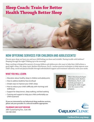 CarilionClinic.org/sleep
Chronic poor sleep can leave you and your child feeling run down and irritable. Having trouble with bedtime?
Sleeping through the night? Waking up in the morning?
Sleep coaching is designed for parents of young children and adolescents who want to help their child achieve a
good night’s sleep. Our sleep coach, Barbara Hutchinson, Psy.D., teaches practical techniques to help improve your
child’s sleep, mood and physical health through individualized support and treatment tailored to meet your needs.
Sleep Coach: Train for Better
Health Through Better Sleep
WHAT YOU WILL LEARN:
»» Education about healthy sleep in children and adolescents
»» How to address bedtime fears & refusal
»» Simple ways to improve your child’s sleep
»» How to reduce your child’s difficulty with mornings and
waking up
»» Support for sleep terrors, sleep walking, and bed wetting
»» Training and support to help your child comfortably use
CPAP treatment
If you are interested in our behavioral sleep medicine services,
please ask your provider if a referral would be appropriate.
PULMONARY AND SLEEP MEDICINE
2001 Crystal Spring Ave., Suite 300
540-985-8505
Meet clinical psychologist
and sleep coach, Barbara
Hutchinson, Psy.D., and
actively participate in
learning the skills taught
over the course of the
program.
NOW OFFERING SERVICES FOR CHILDREN AND ADOLESCENTS!
 