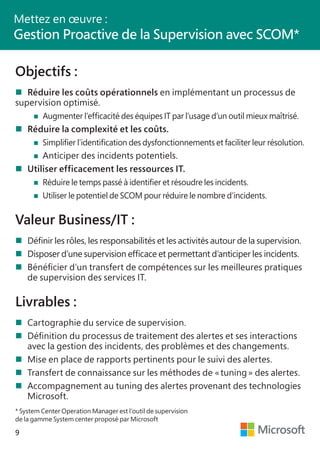9
Objectifs :
	Réduire les coûts opérationnels en implémentant un processus de
supervision optimisé.
	 		 Augmenter l’efficacité des équipes IT par l’usage d’un outil mieux maîtrisé.
	Réduire la complexité et les coûts.
	 		 Simplifier l’identification des dysfonctionnements et faciliter leur résolution.
	 		 Anticiper des incidents potentiels.
	Utiliser efficacement les ressources IT.
	 		 Réduire le temps passé à identifier et résoudre les incidents.
	 		 Utiliser le potentiel de SCOM pour réduire le nombre d’incidents.
Valeur Business/IT :
	Définir les rôles, les responsabilités et les activités autour de la supervision.
	Disposer d’une supervision efficace et permettant d’anticiper les incidents.
	Bénéficier d’un transfert de compétences sur les meilleures pratiques
	 de supervision des services IT.
Livrables :
	Cartographie du service de supervision.
	Définition du processus de traitement des alertes et ses interactions
	 avec la gestion des incidents, des problèmes et des changements.
	Mise en place de rapports pertinents pour le suivi des alertes.
	Transfert de connaissance sur les méthodes de « tuning » des alertes.
	Accompagnement au tuning des alertes provenant des technologies
	Microsoft.
* System Center Operation Manager est l’outil de supervision
de la gamme System center proposé par Microsoft
Mettez en œuvre :
Gestion Proactive de la Supervision avec SCOM*
 