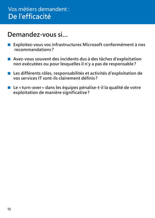 10
Demandez-vous si…
	Exploitez-vous vos infrastructures Microsoft conformément à nos
	 recommandations ?
	Avez-vous souvent des incidents dus à des tâches d’exploitation
	 non exécutées ou pour lesquelles il n’y a pas de responsable ?
	Les différents rôles, responsabilités et activités d’exploitation de
	 vos services IT sont-ils clairement définis ?
	Le « turn-over » dans les équipes pénalise-t-il la qualité de votre
	 exploitation de manière significative ?
Vos métiers demandent :
De l’efficacité
 
