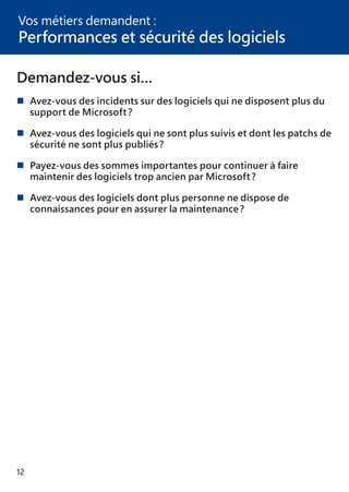12
Demandez-vous si…
	Avez-vous des incidents sur des logiciels qui ne disposent plus du
	 support de Microsoft ?
	Avez-vous des logiciels qui ne sont plus suivis et dont les patchs de
	 sécurité ne sont plus publiés ?
	Payez-vous des sommes importantes pour continuer à faire
	 maintenir des logiciels trop ancien par Microsoft ?
	Avez-vous des logiciels dont plus personne ne dispose de
	 connaissances pour en assurer la maintenance ?
Vos métiers demandent :
Performances et sécurité des logiciels
 
