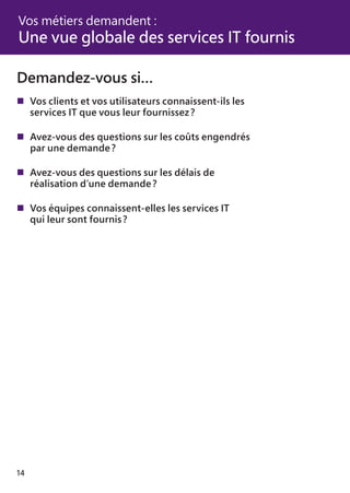 14
Demandez-vous si…
	Vos clients et vos utilisateurs connaissent-ils les
	 services IT que vous leur fournissez ?
	Avez-vous des questions sur les coûts engendrés
	 par une demande ?
	Avez-vous des questions sur les délais de
	 réalisation d’une demande ?
	Vos équipes connaissent-elles les services IT
	 qui leur sont fournis ?
Vos métiers demandent :
Une vue globale des services IT fournis
 