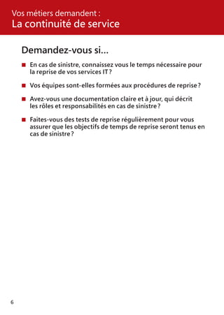 6
Demandez-vous si…
	En cas de sinistre, connaissez vous le temps nécessaire pour
	 la reprise de vos services IT ?
	Vos équipes sont-elles formées aux procédures de reprise ?
	Avez-vous une documentation claire et à jour, qui décrit
	 les rôles et responsabilités en cas de sinistre ?
	Faites-vous des tests de reprise régulièrement pour vous
	 assurer que les objectifs de temps de reprise seront tenus en
	 cas de sinistre ?
Vos métiers demandent :
La continuité de service
 